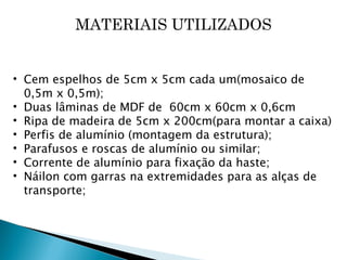 MATERIAIS UTILIZADOS Cem espelhos de 5cm x 5cm cada um(mosaico de 0,5m x 0,5m); Duas lâminas de MDF de  60cm x 60cm x 0,6cm Ripa de madeira de 5cm x 200cm(para montar a caixa) Perfis de alumínio (montagem da estrutura); Parafusos e roscas de alumínio ou similar; Corrente de alumínio para fixação da haste; Náilon com garras na extremidades para as alças de transporte; 