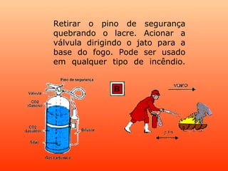 Retirar o pino de segurança quebrando o lacre. Acionar a válvula dirigindo o jato para a base do fogo. Pode ser usado em qualquer tipo de incêndio. 