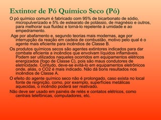 Extintor de Pó Químico Seco (Pó)   O pó químico comum é fabricado com 95% de bicarbonato de sódio, micropulverizado e 5% de estearato de potássio, de magnésio e outros, para melhorar sua fluidez e torná-lo repelente à umidade e ao empedramento.   Age por abafamento e, segundo teorias mais modernas, age por interrupção da reação em cadeia de combustão, motivo pelo qual é o agente mais eficiente para incêndios de Classe B. Os produtos químicos secos são agentes extintores indicados para dar combate eficiente a incêndios que envolvam líquidos inflamáveis. Podem ser utilizados naqueles ocorridos em equipamentos elétricos energizados (fogo de Classe C), pois são maus condutores de eletricidade. Contudo, deve-se evitá-lo em equipamentos eletrônicos onde, aliás, o CO2 é mais indicado. Não dá bons resultados nos incêndios de Classe A. O efeito do agente químico seco não é prolongado, caso exista no local fonte de reignição, como, por exemplo, superfícies metálicas aquecidas, o incêndio poderá ser reativado. Não deve ser usado em painéis de relés e contatos elétricos, como centrais telefônicas, computadores, etc. 