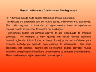 Manual de Normas e Condutas em Bio-Segurança a) A fumaça inalada pode causar problemas graves e até fatais.  b)Produtos de laboratório são em muitos casos, inflamáveis e/ou explosivos. Eles podem agravar um incêndio de origem elétrica, tanto ao espalhar as chamas quanto ao provocar ferimentos por estilhaços. c)Incêndios podem ser gerados através de uso inadequado de produtos químicos.  Por exemplo, o calor quando em certas reações químicas (neutralização de ácidos fortes X bases fortes) pode ser suficiente para provocar incêndio ou explosão num estoque de inflamáveis.  Isto pode acontecer, por exemplo, quando um só incêndio poderá provocar muitos incêndios, com produtos inflamáveis , onde frascos se quebram acidentalmente.  Recomenda-se que sejam separados na estocagem. 