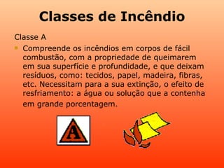 Classes de Incêndio Classe A Compreende os incêndios em corpos de fácil combustão, com a propriedade de queimarem em sua superfície e profundidade, e que deixam resíduos, como: tecidos, papel, madeira, fibras, etc. Necessitam para a sua extinção, o efeito de resfriamento: a água ou solução que a contenha em grande porcentagem . 