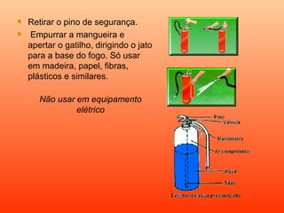    Retirar o pino de segurança.
   Empurrar a mangueira e
    apertar o gatilho, dirigindo o jato
    para a base do fogo. Só usar
    em madeira, papel, fibras,
    plásticos e similares.

       Não usar em equipamento
                elétrico
 