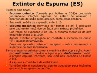 Extintor de Espuma (ES)
Existem dois tipos:.
•  Espuma química (formada por bolhas e CO2)é produzida
   juntando-se soluções aquosas de sulfato de alumínio e
   bicarbonato de sódio (com alcaçuz, como estabilizador).
 Sua razão média de expansão é de 1:10.

•  Espuma mecânica (formada por bolhas de ar) é produzida
   pelo batimento mecânico de água com extrato proteínico.
 Sua razão de expansão é de 1:6. A espuma mecânica de alta
   expansão chega a 1:1000.
 Agente extintor empregado no combate a incêndio da classe
   "B" (líquidos inflamáveis).
 Deve ser aplicada contra um anteparo - cobrir lentamente a
   superfície da área incendiada.
Tanto a espuma química como a mecânica têm dupla ação. Agem
   por resfriamento, devido a água e por abafamento, devido
   a própria espuma. Portanto, são úteis nos incêndios de Classe
   A e B.
 A espuma é condutora de eletricidade.

 Também não é considerada agente adequado para incêndios
   que envolvam gases de petróleo.
 