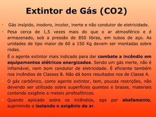 Extintor de Gás (CO2)
   Gás insípido, inodoro, incolor, inerte e não condutor de eletricidade.
   Pesa cerca de 1,5 vezes mais do que o ar atmosférico e é
    armazenado, sob a pressão de 850 libras, em tubos de aço. As
    unidades de tipo maior de 60 a 150 Kg devem ser montadas sobre
    rodas.
   É o agente extintor mais indicado para dar combate a incêndio em
    equipamentos elétricos energizados. Sendo um gás inerte, não é
    inflamável, nem bom condutor de eletricidade. É eficiente também
    nos incêndios de Classes B. Não dá bons resultados nos de Classe A.
   O gás carbônico, como agente extintor, tem, poucas restrições, não
    devendo ser utilizado sobre superfícies quentes e brasas, materiais
    contendo oxigênio e metais pirofosfóricos.
   Quando aplicado sobre os incêndios, age            por   abafamento,
    suprimindo e isolando o oxigênio do ar.
 