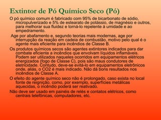 Extintor de Pó Químico Seco (Pó)
O pó químico comum é fabricado com 95% de bicarbonato de sódio,
   micropulverizado e 5% de estearato de potássio, de magnésio e outros,
   para melhorar sua fluidez e torná-lo repelente à umidade e ao
   empedramento.
 Age por abafamento e, segundo teorias mais modernas, age por
   interrupção da reação em cadeia de combustão, motivo pelo qual é o
   agente mais eficiente para incêndios de Classe B.
Os produtos químicos secos são agentes extintores indicados para dar
   combate eficiente a incêndios que envolvam líquidos inflamáveis.
   Podem ser utilizados naqueles ocorridos em equipamentos elétricos
   energizados (fogo de Classe C), pois são maus condutores de
   eletricidade. Contudo, deve-se evitá-lo em equipamentos eletrônicos
   onde, aliás, o CO2 é mais indicado. Não dá bons resultados nos
   incêndios de Classe A.
O efeito do agente químico seco não é prolongado, caso exista no local
   fonte de reignição, como, por exemplo, superfícies metálicas
   aquecidas, o incêndio poderá ser reativado.
Não deve ser usado em painéis de relés e contatos elétricos, como
   centrais telefônicas, computadores, etc.
 