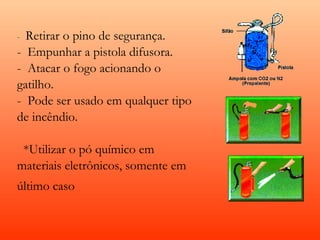 -  Retiraro pino de segurança.
-  Empunhar a pistola difusora.
-  Atacar o fogo acionando o
gatilho.
-  Pode ser usado em qualquer tipo
de incêndio.

  *Utilizar o pó químico em
materiais eletrônicos, somente em
último caso
 
