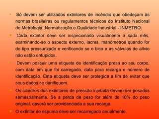 
     Só devem ser utilizados extintores de incêndio que obedeçam às
    normas brasileiras ou regulamentos técnicos do Instituto Nacional
    de Metrologia, Normatização e Qualidade Industrial - INMETRO.
    Cada extintor deve ser inspecionado visualmente a cada mês,
    examinando-se o aspecto externo, lacres, manômetros quando for
    do tipo pressurizado e verificando se o bico e as válvulas de alívio
    não estão entupidos.
    Devem possuir uma etiqueta de identificação presa ao seu corpo,
    com data em que foi carregado, data para recarga e número de
    identificação. Esta etiqueta deve ser protegida a fim de evitar que
    seus dados se danifiquem.
   Os cilindros dos extintores de pressão injetada devem ser pesados
    semestralmente. Se a perda de peso for além de 10% do peso
    original, deverá ser providenciada a sua recarga.
   O extintor de espuma deve ser recarregado anualmente.
 