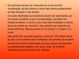    Os extintores devem ser colocados em locais de fácil
    visualização, de fácil acesso e onde haja menos probabilidade
    do fogo bloquear o seu acesso.
   Os locais destinados aos extintores devem ser assinalados por
    um círculo vermelho ou por uma seta larga, vermelha com
    bordas amarelas. O local no piso onde está localizado o extintor
    deve ser pintado de vermelho, não podendo ser obstruído de
    forma nenhuma. Esta área deve ter no mínimo 1,0 metro x 1,0
    metro.
   Não devem ter sua parte superior a mais de 1,60 metros acima
    do piso e nem podem estar localizados nas paredes de escadas.
   Iremos lhe fornecer informações de como utilizar corretamente
    os extintores de incêndio e em quais "tipos" de incêndio
    determinado extintor poderá ser utilizado.
 