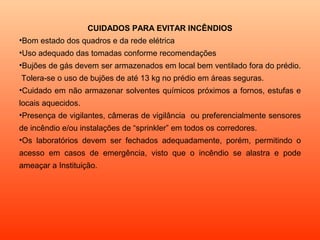 CUIDADOS PARA EVITAR INCÊNDIOS
•Bom estado dos quadros e da rede elétrica
•Uso adequado das tomadas conforme recomendações
•Bujões de gás devem ser armazenados em local bem ventilado fora do prédio.
Tolera-se o uso de bujões de até 13 kg no prédio em áreas seguras.
•Cuidado em não armazenar solventes químicos próximos a fornos, estufas e
locais aquecidos.
•Presença de vigilantes, câmeras de vigilância ou preferencialmente sensores
de incêndio e/ou instalações de “sprinkler” em todos os corredores.
•Os laboratórios devem ser fechados adequadamente, porém, permitindo o
acesso em casos de emergência, visto que o incêndio se alastra e pode
ameaçar a Instituição.
 