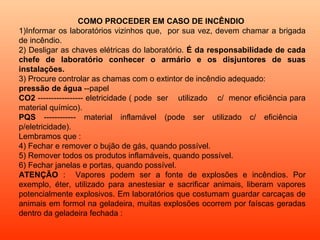 COMO PROCEDER EM CASO DE INCÊNDIO
1)Informar os laboratórios vizinhos que, por sua vez, devem chamar a brigada
de incêndio.
2) Desligar as chaves elétricas do laboratório. É da responsabilidade de cada
chefe de laboratório conhecer o armário e os disjuntores de suas
instalações.
3) Procure controlar as chamas com o extintor de incêndio adequado:
pressão de água --papel
CO2 ----------------- eletricidade ( pode ser utilizado c/ menor eficiência para
material químico).
PQS ------------ material inflamável (pode ser utilizado c/ eficiência
p/eletricidade).
Lembramos que :
4) Fechar e remover o bujão de gás, quando possível.
5) Remover todos os produtos inflamáveis, quando possível.
6) Fechar janelas e portas, quando possível.
ATENÇÃO : Vapores podem ser a fonte de explosões e incêndios. Por
exemplo, éter, utilizado para anestesiar e sacrificar animais, liberam vapores
potencialmente explosivos. Em laboratórios que costumam guardar carcaças de
animais em formol na geladeira, muitas explosões ocorrem por faíscas geradas
dentro da geladeira fechada :
 