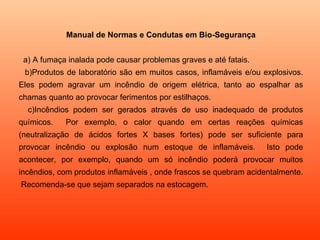 Manual de Normas e Condutas em Bio-Segurança


 a) A fumaça inalada pode causar problemas graves e até fatais.
 b)Produtos de laboratório são em muitos casos, inflamáveis e/ou explosivos.
Eles podem agravar um incêndio de origem elétrica, tanto ao espalhar as
chamas quanto ao provocar ferimentos por estilhaços.
  c)Incêndios podem ser gerados através de uso inadequado de produtos
químicos.   Por exemplo, o calor quando em certas reações químicas
(neutralização de ácidos fortes X bases fortes) pode ser suficiente para
provocar incêndio ou explosão num estoque de inflamáveis.          Isto pode
acontecer, por exemplo, quando um só incêndio poderá provocar muitos
incêndios, com produtos inflamáveis , onde frascos se quebram acidentalmente.
Recomenda-se que sejam separados na estocagem.
 