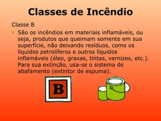 Classes de Incêndio
Classe B
 São os incêndios em materiais inflamáveis, ou

  seja, produtos que queimam somente em sua
  superfície, não deixando resíduos, como os
  líquidos petrolíferos e outros líquidos
  inflamáveis (óleo, graxas, tintas, vernizes, etc.).
  Para sua extinção, usa-se o sistema de
  abafamento (extintor de espuma).
 