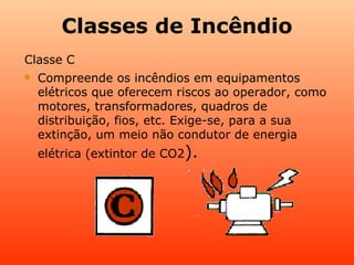 Classes de Incêndio
Classe C
   Compreende os incêndios em equipamentos
    elétricos que oferecem riscos ao operador, como
    motores, transformadores, quadros de
    distribuição, fios, etc. Exige-se, para a sua
    extinção, um meio não condutor de energia
    elétrica (extintor de CO2).
 