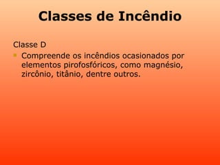 Classes de Incêndio

Classe D
 Compreende os incêndios ocasionados por

  elementos pirofosfóricos, como magnésio,
  zircônio, titânio, dentre outros.
 