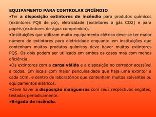 EQUIPAMENTO PARA CONTROLAR INCÊNDIO
•Ter a disposição extintores de incêndio para produtos químicos
(extintores PQS de pó), eletricidade (extintores a gás CO2) e para
papéis (extintores de água comprimida).
•Instituições que utilizam muito equipamento elétrico deve-se ter maior
número de extintores para eletricidade enquanto em instituições que
contenham muitos produtos químicos deve haver muitos extintores
PQS. Os dois podem ser utilizado em ambos os casos mas com menos
eficiência.
•Os extintores com a carga válida e a disposição no corredor acessível
a todos. Em locais com maior periculosidade que haja uma extintor a
cada 10m, e dentro de laboratórios que contenham muitos solventes ou
equipamentos elétricos.
•Deve haver a disposição mangueiras com seus respectivos engates,
testadas periodicamente.
•Brigada de incêndio.
 