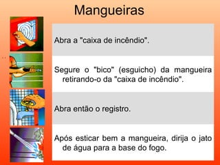 Mangueiras

      Abra a "caixa de incêndio".
• •




      Segure o "bico" (esguicho) da mangueira
        retirando-o da "caixa de incêndio".


      Abra então o registro.


      Após esticar bem a mangueira, dirija o jato
        de água para a base do fogo.
 