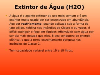 Extintor de Água (H2O)
   A água é o agente extintor de uso mais comum e é um
    extintor muito usado por ser encontrado em abundância.
    Age por resfriamento, quando aplicada sob a forma de
    jato sólido, neblina nos incêndios de Classe A ou vapor, é
    difícil extinguir o fogo em líquidos inflamáveis com água por
    ser ela mais pesada que eles. É boa condutora de energia
    elétrica, o que a torna extremamente perigosa nos
    incêndios de Classe C.


    Tem capacidade variável entre 10 e 18 litros.
 