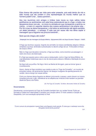 ORGANIZAÇÃO & MÉTODO PARA FOGOS DE CONSELHO
Equipe Programa de Jovens UEB-SP 9
Esta chama não precisa ser vista para estar presente, pois está dentro de nós e
este mundo que ela contém é uma representação do mundo melhor que os
homens podem criar... basta quererem...
Aos nos reunirmos com amigos e irmãos mais novos ou mais velhos todos
partilhamos os sentimentos com esta força sobrenatural que é o fogo, e todos nos
deixaremos levar com ele... no inicio é a entrada em que começamos a senti-la e a
vivê-la... a meio é o esponte máximo dos nossos sentimentos e da própria vida....
Por fim a paz se deixa transparecer, e de todos os sentimentos até agora sentidos,
um deles prevalece... o cansaço. É este que por vezes não nos deixa captar a
mensagem que a fogueira nos procura transmitir...
Será que ela chegou até vocês?
(Adaptação livre das mensagens da Equipa Albatroz - Agrupamento 900 e do Grupo Escoteiro Tabapuã – 154SP)
O fogo que ilumina e aquece, tingindo de vermelho os nossos semblantes alegres e felizes,
simboliza a pureza, lembrada e preceituada no décimo artigo da Lei: “O Escoteiro é limpo
de Corpo e Alma”.
Não é o fogo que devasta e consome, o fogo que deixa, como sinal de sua passagem, o
rastro da cinza e da destruição.
É o fogo que aquece para a vida e para a restauração, como o fogo da Sarça Bíblica, de
cuja labaredas misteriosas saiu à voz de Jeová para ordenar a Moisés a libertação do povo
Israelita.
No fogo tudo se purifica. No fogo o ferro se liberta da ferrugem, para se tornar ígneo e
incandescente.
Assim, diante do fogo simbólico que crepita e arde no “Fogo de Conselho”, um mundo de
emoções nobres, de sentimentos dignos, de desejos invulgares de aperfeiçoamento do
caráter, deve emergir de nossas almas.
Como as chamas dessa fogueira se alteiam procurando o espaço, assim devem os nossos
corações procurar o alto, sobrelevar-se as altiplanuras místicas onde residem os grandes
ideais de Deus e da Pátria.
(Do “No Fogo do Conselho”. De Mons. Bernardino Adrião de Carvalho)
Encerramento
Geralmente o encerramento do Fogo de Conselho também tem um caráter formal. Pode ser
formada a Cadeia da Fraternidade e cantada uma canção calma. É muito usadas a Canção da
Despedida, com sua saudação apropriada no final.
“O erro comum do principiante é querer fazer uma fogueira muito grande. É coisa que o sertanejo nunca faz.
Ele gasta menos lenha possível”.
B.P.
 