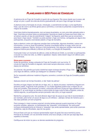 ORGANIZAÇÃO & MÉTODO PARA FOGOS DE CONSELHO
Equipe Programa de Jovens UEB-SP 10
P
P
PL
L
LA
A
AN
N
NE
E
EJ
J
JA
A
AN
N
ND
D
DO
O
O O
O
O S
S
SE
E
EU
U
U F
F
FO
O
OG
G
GO
O
O D
D
DE
E
E C
C
CO
O
ON
N
NS
S
SE
E
EL
L
LH
H
HO
O
O
A estrutura de um Fogo de Conselho é igual à de sua fogueira. Ela cresce desde que é acesa, até
atingir um pico, a partir de onde ela diminui gradualmente, até que o fogo dá lugar às brasas.
A abertura inclui a formação do circulo, introdução, o acendimento do fogo, e uma significativa
frase, que dá o tom e as linhas gerais para a cerimônia, e convida os presentes a experimentar a
mágica da ocasião.
Você deve dizê-la dramaticamente, com os braços levantados, ou com uma mão esticada sobre o
fogo. Você deve envolver todos os participantes, fazendo-os repetir as frases que forem ditas, ou,
se estiver usando um tipo de acendimento “mágico” da fogueira, pedir-lhes que se concentrem,
para fazer o fogo nascer. Também se pode acender o fogo com tochas, carregadas por alguns dos
participantes, enquanto você declara aberto o Fogo de Conselho.
Após a abertura, entre com algumas canções bem conhecidas, algumas divertidas, outras com
movimentos, e uma ou duas brincadeiras. Quando a excitação estiver no auge, entre com as
esquetes e aplausos. Depois, diminua o ritmo lentamente, com algumas canções mais lentas, uma
pequena história para reflexão (o Minuto do Chefe), e a Canção da Despedida.
Você pode incluir um momento de silêncio, antes do Minuto do Chefe, ou convidar os participantes
a escutar os ruídos da noite, ou refletir e agradecer. Depois, todos devem seguir em silêncio para
suas barracas.
Dicas para o sucesso
Antes da cerimônia, reveja a etiqueta do Fogo de Conselho com sua turma. O
círculo do Fogo de Conselho á sagrado, deve estar sempre silencioso, antes e
depois da cerimônia.
Se possível, não permite que luzes e lanternas sejam acessas durante o Fogo. Crie
uma regra de silêncio, solicite que desliguem os celulares e Pager.
Se for necessário adicionar madeira à fogueira, somente o condutor do Fogo de Conselho poderá
fazê-lo.
Aplausos devem ser do tipo Escoteiro, e não “bater de palmas”.
Escolha um lugar mágico (ao lado de um lago, etc.), e, depois de acesa, mantenha a fogueira em
tamanho médio. Fogueiras muito grandes (e / ou muitas fagulhas) podem tirar a mágica de um
Fogo de Conselho. Para acentuar a mística, você pode adicionar cinzas do Fogo passado à nova
fogueira. E, se você limpar os carvões e outros sinais do lugar onde foi feita a fogueira, antes da
manhã seguinte, os participantes sempre pensarão nela como um lugar especial.
Mantenha o programa curto. Se você oferecer algum tipo de pausa (o que não é recomendável) –
por exemplo, para tomar um pouco de água ou um refresco – planeje o tempo de maneira que o
não seja quebrado um bom programa.
Para conseguir o maior sucesso possível, envolva tantas pessoas quanto possíveis no Fogo,
puxando canções, aplausos, ou participando das “esquetes” e brincadeiras. Se você puder,
conheça antecipadamente as músicas e “esquetes” que serão apresentadas, para evitar possíveis
problemas, seja de dificuldade, seja de mau gosto.
Procure fazer com que as músicas apresentadas sejam do gosto dos seus membros jovens.
Prenda-se ao familiar, em vez de tentar ensinar uma nova canção, a não ser que seja algo fácil,
repetitivo e divertido.
Certifique-se de incluir os pais e os demais assistentes do programa.
 