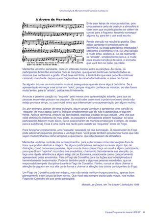 ORGANIZAÇÃO & MÉTODO PARA FOGOS DE CONSELHO
Equipe Programa de Jovens UEB-SP 11
Evite usar letras de músicas escritas, pois
uma maneira certa de destruir a atmosfera é
fazer com que os participantes se voltem de
costas para a fogueira, tentando conseguir
alguma luz para ler o que está escrito.
Preste atenção na reação da platéia. Eles
estão cantando e tomando parte da
cerimônia, ou estão parecendo entediados?
Mantenha a cerimônia viva. Se uma canção
é muito lenta, acelere-a. Se ela realmente
se “arrasta”, simplesmente pare-a, e mude
para aquela canção já testada, e animada,
que você tem no bolso do colete.
Mantenha um ritmo constante, com um intervalo mínimo entre as canções. Às vezes, os
participantes ficam tão animados com as canções, que querem continuar cantando todas as
músicas que conhecem e gosta. Você deve ser firme, e lembrá-los que eles poderão continuar
cantando mais tarde, depois que o Fogo estiver terminado formalmente, e antes de dormir.
Se alguém trouxer um instrumento musical, assegure-se que ele some algo à cerimônia. Se a
apresentação começar a se tornar um “solo”, porque ninguém conhece as músicas, ou elas forem
muito lentas, pare o “artista”, polida mas firmemente.
Anuncie a próxima canção ou “esquete” pelo menos uma apresentação adiante, para que as
pessoas envolvidas possam se preparar. Se você sabe quem será o próximo número ainda não
esteja pronto a tempo, ou caso você tenha que interromper uma apresentação por algum motivo.
Se, por exemplo, apesar de seus esforços, algum grupo começar a apresentar uma canção ou
“esquete” de maus gosto, pare-a. Indique simplesmente que ela não é apropriada, e siga em
frente. Após a cerimônia, procure os convidados, explique a razão de sua atitude. Uma vez que
você eliminou o problema do mau gosto, as esquetes e brincadeiras podem fracassar, se seus
participantes falarem muito baixo, ou se posicionarem de maneira errada (por exemplo, de costas
para a audiência). Essa é uma outra boa razão para assistir às “esquetes” antes do Fogo.
Para funcionar corretamente, uma “esquete” necessita de boa iluminação. O mantenedor do Fogo
pode adicionar pequenos gravetos a um fogo fraco. Você pode também providenciar luzes que não
sejam muito brilhantes como lampiões a querosene, que não destoam da atmosfera.
Mantenha um firme controle dos acontecimentos, para evitar coisas como intervenções fora de
hora, que podem destruir a mágica. Se alguns participantes começam a causar algum tipo de
distração, como conversas paralelas, faça uma de duas coisas: Faça um sinal a algum participante,
para que dê um “tapinha” no ombro dos envolvidos, chamando discretamente sua atenção; ou,
faça uma rápida referência a algum artigo da Lei Escoteira, relacionada com o comportamento
apresentado pelos envolvidos. Para o Fogo de Conselho para dar lições aos indisciplinados é
tremendamente desanimador. Pode-se também pedir a algumas pessoas escolhidas, que se
responsabilizem pela disciplina durante o Fogo de Conselho. Porém, nunca se deve chamar a
atenção de alguém em voz alta ou de forma a chamar a atenção dos outros participantes do Fogo.
Um Fogo de Conselho pode ser mágico, mas não existe nenhum truque para isso, apenas bom
planejamento e um pouco de bom senso. Que você seja sempre tocado pela magia, nos muitos
Fogos de Conselho de que ainda participará.
Michael Lee Zwiers, em The Leader”, junho/julho 1989
 