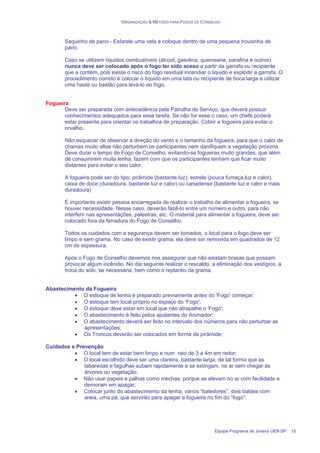 ORGANIZAÇÃO & MÉTODO PARA FOGOS DE CONSELHO
Equipe Programa de Jovens UEB-SP 15
Saquinho de pano - Esfarele uma vela e coloque dentro de uma pequena trouxinha de
pano.
Caso se utilizem líquidos combustíveis (álcool, gasolina, querosene, parafina e outros)
nunca deve ser colocado após o fogo ter sido aceso a partir da garrafa ou recipiente
que a contém, pois existe o risco do fogo residual incendiar o liquido e explodir a garrafa. O
procedimento correto é colocar o líquido em uma lata ou recipiente de boca larga e utilizar
uma haste ou bastão para levá-lo ao fogo.
Fogueira
Deve ser preparada com antecedência pela Patrulha de Serviço, que deverá possuir
conhecimentos adequados para essa tarefa. Se não for esse o caso, um chefe poderá
estar presente para orientar os trabalhos de preparação. Cobrir a fogueira para evitar o
orvalho.
Não esquecer de observar a direção do vento e o tamanho da fogueira, para que o calor de
chamas muito altas não perturbem os participantes nem danifiquem a vegetação próxima.
Deve durar o tempo do Fogo de Conselho, evitando-se fogueiras muito grandes, que além
de consumirem muita lenha, fazem com que os participantes tenham que ficar muito
distantes para evitar o seu calor.
A fogueira pode ser do tipo: pirâmide (bastante luz); estrela (pouca fumaça,luz e calor),
caixa de doce (duradoura, bastante luz e calor) ou canadense (bastante luz e calor e mais
duradoura)
É importante existir pessoa encarregada de realizar o trabalho de alimentar a fogueira, se
houver necessidade. Nesse caso, deverão fazê-lo entre um número e outro, para não
interferir nas apresentações, palestras, etc. O material para alimentar a fogueira, deve ser
colocado fora da ferradura do Fogo de Conselho.
Todos os cuidados com a segurança devem ser tomados, o local para o fogo deve ser
limpo e sem grama. No caso de existir grama, ela deve ser removida em quadrados de 12
cm de espessura.
Após o Fogo de Conselho devemos nos assegurar que não existam brasas que possam
provocar algum incêndio. No dia seguinte realizar o rescaldo, a eliminação dos vestígios, a
troca do solo, se necessária, bem como o replantio da grama.
Abastecimento da Fogueira
• O estoque de lenha é preparado previamente antes do 'Fogo' começar;
• O estoque tem local próprio no espaço do 'Fogo';
• O estoque deve estar em local que não atrapalhe o 'Fogo';
• O abastecimento é feito pelos ajudantes do Animador;
• O abastecimento deverá ser feito no intervalo dos números para não perturbar as
apresentações;
• Os Troncos deverão ser colocados em forma de pirâmide;
Cuidados e Prevenção
• O local tem de estar bem limpo e num raio de 3 a 4m em redor;
• O local escolhido deve ser uma clareira, bastante larga, de tal forma que as
labaredas e fagulhas subam rapidamente e se extingam. no ar sem chegar às
árvores ou vegetação;
• Não usar papeis e palhas como mechas, porque se elevam no ar com facilidade e
demoram em apagar;
• Colocar junto do abastecimento da lenha, vários “batedores”, dois baldes com
areia, uma pá, que servirão para apagar a fogueira no fim do “fogo”.
 