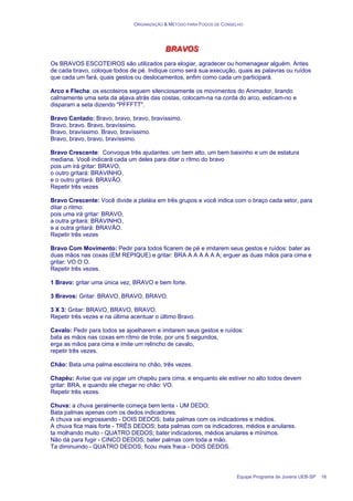 ORGANIZAÇÃO & MÉTODO PARA FOGOS DE CONSELHO
Equipe Programa de Jovens UEB-SP 16
B
B
BR
R
RA
A
AV
V
VO
O
OS
S
S
Os BRAVOS ESCOTEIROS são utilizados para elogiar, agradecer ou homenagear alguém. Antes
de cada bravo, coloque todos de pé. Indique como será sua execução, quais as palavras ou ruídos
que cada um fará, quais gestos ou deslocamentos, enfim como cada um participará.
Arco e Flecha: os escoteiros seguem silenciosamente os movimentos do Animador, tirando
calmamente uma seta da aljava atrás das costas, colocam-na na corda do arco, esticam-no e
disparam a seta dizendo "PFFFTT".
Bravo Cantado: Bravo, bravo, bravo, bravíssimo.
Bravo, bravo. Bravo, bravíssimo.
Bravo, bravíssimo. Bravo, bravíssimo.
Bravo, bravo, bravo, bravíssimo.
Bravo Crescente: Convoque três ajudantes: um bem alto, um bem baixinho e um de estatura
mediana. Você indicará cada um deles para ditar o rítmo do bravo
pois um irá gritar: BRAVO,
o outro gritará: BRAVINHO,
e o outro gritará: BRAVÃO.
Repetir três vezes
Bravo Crescente: Você divide a platéia em três grupos e você indica com o braço cada setor, para
ditar o ritmo:
pois uma irá gritar: BRAVO,
a outra gritará: BRAVINHO,
e a outra gritará: BRAVÃO.
Repetir três vezes
Bravo Com Movimento: Pedir para todos ficarem de pé e imitarem seus gestos e ruídos: bater as
duas mãos nas coxas (EM REPIQUE) e gritar: BRA A A A A A A; erguer as duas mãos para cima e
gritar: VO O O.
Repetir três vezes.
1 Bravo: gritar uma única vez, BRAVO e bem forte.
3 Bravos: Gritar: BRAVO, BRAVO, BRAVO.
3 X 3: Gritar: BRAVO, BRAVO, BRAVO.
Repetir três vezes e na última acentuar o último Bravo.
Cavalo: Pedir para todos se ajoelharem e imitarem seus gestos e ruídos:
bata as mãos nas coxas em rítmo de trote, por uns 5 segundos,
erga as mãos para cima e imite um relincho de cavalo,
repetir três vezes.
Chão: Bata uma palma escoteira no chão, três vezes.
Chapéu: Avise que vai jogar um chapéu para cima, e enquanto ele estiver no alto todos devem
gritar: BRA, e quando ele chegar no chão: VO.
Repetir três vezes.
Chuva: a chuva geralmente começa bem lenta - UM DEDO;
Bata palmas apenas com os dedos indicadores.
A chuva vai engrossando - DOIS DEDOS; bata palmas com os indicadores e médios.
A chuva fica mais forte - TRÊS DEDOS; bata palmas com os indicadores, médios e anulares.
ta molhando muito - QUATRO DEDOS; bater indicadores, médios anulares e mínimos.
Não dá para fugir - CINCO DEDOS; bater palmas com toda a mão.
Ta diminuindo - QUATRO DEDOS; ficou mais fraca - DOIS DEDOS.
 