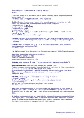 ORGANIZAÇÃO & MÉTODO PARA FOGOS DE CONSELHO
Equipe Programa de Jovens UEB-SP 17
Ta bem fraquinha - TRÊS DEDOS; tá acabando - UM DEDO.
Acabou.
Cuco: Uma pessoa de pé grita BRA, e abre as pernas; uma outra pessoa põe a cabeça entre as
pernas e grita: VO.
Repetir três vezes e você pode fazer com 3 pares de pessoas.
Estádio: Divida o círculo em quatro grupos. Avise que cada grupo terá uma função dentro da
torcida, que será executada no momento em que você apontar cada grupo.
Uma turma gritará PENALTI.
Uma turma gritará JUIZ LADRÃO.
Uma turma gritará FORA,
Uma turma gritará FALTA.
Avise que quando você erguer os dois braços, todos devem gritar GOOOL, e quando baixar os
dois braços SILÊNCIO.
Repita APENAS três vezes, se você conseguir.
Foguetão: começa a contagem decrescente de 6 para 1, e a cada número vai-se dobrando cada
vez mais os joelhos até ficar na posição de cócoras. No fim da contagem, saltam para o ar gritando
"VROUMM!"
Girando: Todos devem gritar BR - R - R - R - R, enquanto você ficar com o braço estendido, e
quando você erguer o braço, gritar ÁVÔ.
Repetir três vezes.
Hip Hip Urra: os que comandam gritam: Hip, hip; os demais respondem URRA. Repetir três vezes.
Índio: Pedir para todos se ajoelharem e te imitarem:
bata uma palma escoteira no chão,
bata outra palma escoteira na coxa,
bata uma última palma escoteira no peito.
Japonês: Gritar três vezes: IÁ SAKÁ. O agradecimento correspondente pode ser ARIGATÔ.
Máquina de Escrever: Pedir para todos imitarem seus gestos e ruídos:
As duas mãos para frente, um pouco à esquerda, fazendo os movimentos de digitar numa máquina
de escrever e seus ruídos: CLEC, CLEC, CLEC, CLEC, CLEC.
Movimente as mãos para a direita, como que caminhando até o fim da linha, imite o sino: PLIM
Dê um tapa com a mão esquerda, como que mudando de linha, e grite um PÁ.
Repetir três vezes.
MELANCIA: Imitar os gestos e ruídos do comer um pedaço de melancia.
Comendo a melancia:
CHUA Á Á Á Á Á e fazendo o gesto de enfiar a cara num pedado de melancia.
Cuspindo os caroços:
TIU, TIU, TIU, TIU, TIU e mandando caroços para todos os lados.
Repetir três vezes.
Moto: fazer gestos característicos de uma moto com partida no pedal. subir na moto, segurar o
guidom, puxar o pedal e bater o pé. Não esqueça do ruído BARÁ PA PA PA PÁ. Depois de duas
tentativas o motor vai pegar: VO VO VO VO VO. Se quizer dê uma voltinha, com cuidado para não
bater.
Ornitólogo: este aplauso começa com o animador (ou outro escoteiro qualquer que queira iniciar o
Grito) a gritar "Olha ó passarinho!". Todos os escoteiros colocam as mãos debaixo dos sovacos e
agitam os braços como as asas de uma ave, enquanto imitam o som de uma ave à sua escolha
(peru, galinha, pardal, canário, cuco, pato, etc.) três vezes seguidas.
 