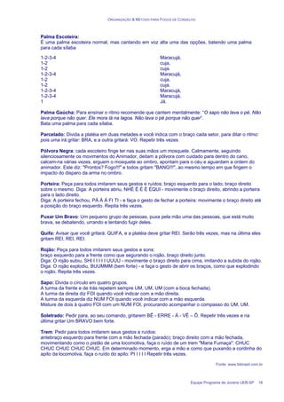 ORGANIZAÇÃO & MÉTODO PARA FOGOS DE CONSELHO
Equipe Programa de Jovens UEB-SP 18
Palma Escoteira:
É uma palma escoteira normal, mas cantando em voz alta uma das opções, batendo uma palma
para cada sílaba
1-2-3-4
1-2
1-2
1-2-3-4
1-2
1-2
1-2-3-4
1-2-3-4
1
Maracujá,
cuja,
cuja.
Maracujá,
cuja,
cuja.
Maracujá,
Maracujá,
Já.
Palma Gaúcha: Para ensinar o ritmo recomende que cantem mentalmente: “O sapo não lava o pé. Não
lava porque não quer. Ele mora lá na lagoa. Não lava o pé porque não quer”.
Bata uma palma para cada sílaba.
Parcelado: Divida a platéia em duas metades e você indica com o braço cada setor, para ditar o ritmo:
pois uma irá gritar: BRA, e a outra gritará: VO. Repetir três vezes
Pólvora Negra: cada escoteiro finge ter nas suas mãos um mosquete. Calmamente, seguindo
silenciosamente os movimentos do Animador, deitam a pólvora com cuidado para dentro do cano,
calcam-na várias vezes, erguem o mosquete ao ombro, apontam para o céu e aguardam a ordem do
animador. Este diz: "Prontos? Fogo!!!" e todos gritam "BANG!!!", ao mesmo tempo em que fingem o
impacto do disparo da arma no ombro.
Porteira: Peça para todos imitarem seus gestos e ruídos; braço esquerdo para o lado; braço direito
sobre o mesmo. Diga: A porteira abriu, NHÉ É É É ÉQUI - movimente o braço direito, abrindo a porteira
para o lado direito.
Diga: A porteira fechou, PÁ Á Á FI TI - e faça o gesto de fechar a porteira: movimente o braço direito até
a posição do braço esquerdo. Repita três vezes.
Puxar Um Bravo: Um pequeno grupo de pessoas, puxa pela mão uma das pessoas, que está muito
brava, se debatendo, urrando e tentando fugir deles.
Quifa: Avisar que você gritará: QUIFA, e a platéia deve gritar REI. Serão três vezes, mas na última eles
gritam REI, REI, REI.
Rojão: Peça para todos imitarem seus gestos e sons:
braço esquerdo para a frente como que segurando o rojão, braço direito junto.
Diga: O rojão subiu, SHI I I I I I UUUU - movimente o braço direito para cima, imitando a subida do rojão.
Diga: O rojão explodiu, BUUMMM (bem forte) - e faça o gesto de abrir os braços, como que explodindo
o rojão. Repita três vezes.
Sapo: Divida o círculo em quatro grupos.
A turma da frente e de trás repetem sempre UM, UM, UM (com a boca fechada).
A turma da direita diz FOI quando você indicar com a mão direita.
A turma da esquerda diz NUM FOI quando você indicar com a mão esquerda.
Misture de dois à quatro FOI com um NUM FOI, procurando acompanhar o compasso do UM, UM.
Soletrado: Pedir para, ao seu comando, gritarem BÊ - ERRE - Á - VÊ – Ô. Repetir três vezes e na
última gritar Um BRAVO bem forte.
Trem: Pedir para todos imitarem seus gestos e ruídos:
antebraço esquerdo para frente com a mão fechada (parado); braço direito com a mão fechada,
movimentando como o pistão de uma locomotiva, faça o ruído de um trem "Maria Fumaça": CHUC
CHUC CHUC CHUC CHUC. Em determinado momento, erga a mão e como que puxando a cordinha do
apito da locomotiva, faça o ruído do apito: PI I I I I Repetir três vezes.
Fonte: www.lisbrasil.com.br
 