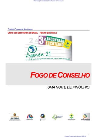 ORGANIZAÇÃO & MÉTODO PARA FOGOS DE CONSELHO
Equipe Programa de Jovens UEB-SP
1
Equipe Programa de Jovens
U
U
UN
N
NI
IIÃ
Ã
ÃO
O
O D
D
DO
O
OS
S
S E
E
ES
S
SC
C
CO
O
OT
T
TE
E
EI
IIR
R
RO
O
OS
S
S D
D
DO
O
O B
B
BR
R
RA
A
AS
S
SI
IIL
L
L –
–
– R
R
RE
E
EG
G
GI
IIÃ
Ã
ÃO
O
O S
S
SÃ
Ã
ÃO
O
O P
P
PA
A
AU
U
UL
L
LO
O
O
F
FO
OG
GO
OD
DE
EC
CO
ON
NS
SE
EL
LH
HO
O
UMA NOITE DE PINÓCHIO
 