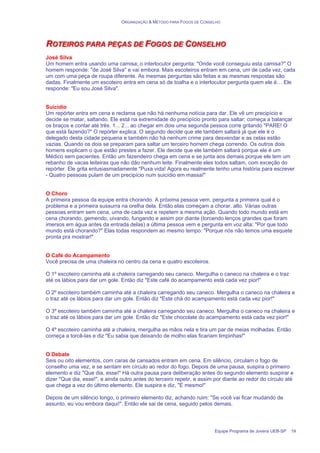 ORGANIZAÇÃO & MÉTODO PARA FOGOS DE CONSELHO
Equipe Programa de Jovens UEB-SP 19
R
R
RO
O
OT
T
TE
E
EI
IIR
R
RO
O
OS
S
S P
P
PA
A
AR
R
RA
A
A P
P
PE
E
EÇ
Ç
ÇA
A
AS
S
S D
D
DE
E
E F
F
FO
O
OG
G
GO
O
OS
S
S D
D
DE
E
E C
C
CO
O
ON
N
NS
S
SE
E
EL
L
LH
H
HO
O
O
José Silva
Um homem entra usando uma camisa; o interlocutor pergunta: "Onde você conseguiu esta camisa?" O
homem responde: "de José Silva" e vai embora. Mais escoteiros entram em cena, um de cada vez, cada
um com uma peça de roupa diferente. As mesmas perguntas são feitas e as mesmas respostas são
dadas. Finalmente um escoteiro entra em cena só de toalha e o interlocutor pergunta quem ele é… Ele
responde: "Eu sou José Silva".
Suicídio
Um repórter entra em cena e reclama que não há nenhuma notícia para dar. Ele vê um precipício e
decide se matar, saltando. Ele está na extremidade do precipício pronto para saltar; começa a balançar
os braços e contar até três. 1... 2... ao chegar em dois uma segunda pessoa corre gritando "PARE! O
que está fazendo?" O repórter explica. O segundo decide que ele também saltará já que ele é o
delegado desta cidade pequena e também não há nenhum crime para desvendar e as celas estão
vazias. Quando os dois se preparam para saltar um terceiro homem chega correndo. Os outros dois
homens explicam o que estão prestes a fazer. Ele decide que ele também saltará porque ele é um
Médico sem pacientes. Então um fazendeiro chega em cena e se junta aos demais porque ele tem um
rebanho de vacas leiteiras que não dão nenhum leite. Finalmente eles todos saltam, com exceção do
repórter. Ele grita entusiasmadamente "Puxa vida! Agora eu realmente tenho uma história para escrever
- Quatro pessoas pulam de um precipício num suicídio em massa!"
O Choro
A primeira pessoa da equipe entra chorando. A próxima pessoa vem, pergunta a primeira qual é o
problema e a primeira sussurra na orelha dela. Então elas começam a chorar, alto. Várias outras
pessoas entram sem cena, uma de cada vez e repetem a mesma ação. Quando todo mundo está em
cena chorando, gemendo, uivando, fungando e assim por diante (torcendo lenços grandes que foram
imersos em água antes da entrada delas) a última pessoa vem e pergunta em voz alta: "Por que todo
mundo está chorando?" Elas todas respondem ao mesmo tempo: "Porque nós não temos uma esquete
pronta pra mostrar!"
O Café do Acampamento
Você precisa de uma chaleira no centro da cena e quatro escoteiros.
O 1º escoteiro caminha até a chaleira carregando seu caneco. Mergulha o caneco na chaleira e o traz
até os lábios para dar um gole. Então diz "Este café do acampamento está cada vez pior!"
O 2º escoteiro também caminha até a chaleira carregando seu caneco. Mergulha o caneco na chaleira e
o traz até os lábios para dar um gole. Então diz "Este chá do acampamento está cada vez pior!"
O 3º escoteiro também caminha até a chaleira carregando seu caneco. Mergulha o caneco na chaleira e
o traz até os lábios para dar um gole. Então diz "Este chocolate do acampamento está cada vez pior!"
O 4º escoteiro caminha até a chaleira, mergulha as mãos nela e tira um par de meias molhadas. Então
começa a torcê-las e diz "Eu sabia que deixando de molho elas ficariam limpinhas!"
O Debate
Seis ou oito elementos, com caras de cansados entram em cena. Em silêncio, circulam o fogo de
conselho uma vez, e se sentam em círculo ao redor do fogo. Depois de uma pausa, suspira o primeiro
elemento e diz "Que dia, esse!" Há outra pausa para deliberação antes do segundo elemento suspirar e
dizer "Que dia, esse!", e ainda outro antes do terceiro repetir, e assim por diante ao redor do círculo até
que chega a vez do último elemento. Ele suspira e diz, "É mesmo!"
Depois de um silêncio longo, o primeiro elemento diz, achando ruim: "Se você vai ficar mudando de
assunto, eu vou embora daqui!". Então ele sai de cena, seguido pelos demais.
 