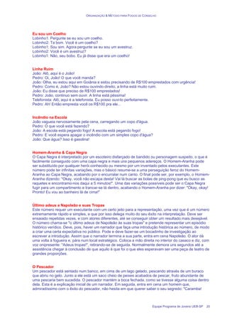 ORGANIZAÇÃO & MÉTODO PARA FOGOS DE CONSELHO
Equipe Programa de Jovens UEB-SP 20
Eu sou um Coelho
Lobinho1: Pergunte se eu sou um coelho.
Lobinho2: Ta bom. Você é um coelho?
Lobinho1: Sou sim. Agora pergunte se eu sou um avestruz.
Lobinho2: Você é um avestruz?
Lobinho1: Não, seu bobo. Eu já disse que era um coelho!
Linha Ruim
João: Alô, aqui é o João!
Pedro: Oi, João! O que você manda?
João: Olha, eu estou aqui em Goiânia e estou precisando de R$100 emprestados com urgência!
Pedro: Como é, João? Não estou ouvindo direito, a linha está muito ruim.
João: Eu disse que preciso de R$100 emprestados!
Pedro: João, continuo sem ouvir. A linha está péssima!
Telefonista: Alô, aqui é a telefonista. Eu posso ouvi-lo perfeitamente.
Pedro: Ah! Então empresta você os R$100 pra ele...
Incêndio na Escola
João vagueia nervosamente pela cena, carregando um copo d'água.
Pedro: O que você está fazendo?
João: A escola está pegando fogo! A escola está pegando fogo!
Pedro: E você espera apagar o incêndio com um simples copo d'água?
João: Que água? Isso é gasolina!
Homem-Aranha & Capa Negra
O Capa Negra é interpretado por um escoteiro disfarçado de bandido ou personagem suspeito, o que é
facilmente conseguido com uma capa negra e mais uns pequenos adereços. O Homem-Aranha pode
ser substituído por qualquer herói conhecido ou mesmo por um inventado pelos executantes. Este
número pode ter infinitas variações, mas o básico resume-se a uma perseguição feroz do Homem-
Aranha ao Capa Negra, acabando por o encurralar num canto. O final pode ser, por exemplo, o Homem-
Aranha dizendo: "Okay, você não escapa desta! Vai lá buscar as bolas de ping-pong que eu busco as
raquetes e encontramo-nos daqui a 5 minutos!". Uma das variações possíveis pode ser o Capa Negra
fugir para um compartimento e trancar-se lá dentro, acabando o Homem-Aranha por dizer: "Okay, okay!
Pronto! Eu vou ao banheiro lá de cima!"
Último adeus a Napoleão e suas Tropas
Este número requer um executante com um certo jeito para a representação, uma vez que é um número
extremamente rápido e simples, e que por isso delega muito do seu êxito na interpretação. Deve ser
ensaiado repetidas vezes, e com atores diferentes, até se conseguir obter um resultado mais desejável.
O número chama-se "o último adeus de Napoleão às suas tropas" e pretende representar um episódio
histórico verídico. Deve, pois, haver um narrador que faça uma introdução histórica ao número, de modo
a criar uma certa expectativa no público. Pode e deve fazer-se um bocadinho de investigação ao
escrever a introdução. Assim que o narrador termina a sua parte, entra em cena Napoleão. O ator dá
uma volta à fogueira e, pára num local estratégico. Coloca a mão direita no interior do casaco e diz, com
voz onipresente: "Adeus tropas!", retirando-se de seguida. Normalmente demora uns segundos até a
assistência chegar à conclusão de que aquilo é que foi o que eles esperavam ser uma peça de teatro de
grandes proporções.
O Pescador
Um pescador está sentado num banco, em cima de um lago gelado, pescando através de um buraco
que abriu no gelo. Junto a ele está um saco cheio de peixes acabados de pescar, fruto abundante de
uma pescaria bem sucedida. O pescador mantém a boca fechada, como se tivesse alguma coisa dentro
dela. Esta é a explicação inicial de um narrador. Em seguida, entra em cena um homem que,
admiradíssimo com o êxito do pescador, não hesita em que querer saber o seu segredo: "Caramba!
 