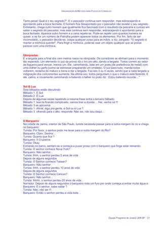 ORGANIZAÇÃO & MÉTODO PARA FOGOS DE CONSELHO
Equipe Programa de Jovens UEB-SP 21
Tanto peixe! Qual é o teu segredo?". E o pescador continua sem responder, mas esbracejando e
apontando para a boca fechada. O homem fica desapontado por o pescador não revelar o seu segredo.
Entretanto, chega outro homem que igualmente fica fascinado com o resultado da pescaria e curioso em
saber o segredo do pescador, mas este continua sem responder, esbracejando e apontando para a
boca fechada. Aparece outro homem e a cena repete-se. Pode-se repetir com quantos homens se
quiser, e se for um número de Patrulha podem aparecer todos os elementos. Por fim, farto de ser
incomodado, o pescador decide-se, cospe qualquer coisa para as mãos, e diz, zangado. "O segredo é
manter a minhoca quente!". Para fingir a minhoca, pode-se usar um objeto qualquer que se possa
parecer com uma minhoca.
Olimpíadas:
É a largada para a final dos cem metros rasos na olimpíada. Os corredores se alinham para o momento
tão esperado. Um elemento (o juiz da prova) dá o tiro pro alto, dando a largada. Todos correm ao redor
da fogueira para vencer, menos um. Ele, caminhando, bate em um prato (de preferência de metal) com
uma colher ou garfo (como se estivesse preparando um omelete). O juiz para tudo, manda todos
voltarem, reclama do maluco e torna a dar a largada. Faz isto 3 ou 4 vezes, sendo que a cada largada a
indignação dos concorrentes aumenta. Na última vez, todos perguntam o que o maluco está fazendo. E
ele, calmo, e novamente caminhando e batendo o talher no prato diz : Estou batendo recorde...."
Sol & Lua
Dois bêbados estão discutindo:
Bêbado 1: É Sol
Bêbado 2: É Lua
Depois de algumas vezes repetindo a mesma frase entra o terceiro bêbado:
Bêbado 1: Isso ta ficando complicado, vamos tirar a dúvida.... Hei, venha cá !!!
Bêbado 3 se aproxima
Bêbado 1: Afinal, diga pra gente, é Sol ou é Lua ?
Bêbado 3 olhando para o alto, responde: Não sei, não sou daqui...
O Barqueiro
Na cidade de Jarinú, interior de São Paulo, turista necessita passar para a outra margem do rio e chega
no barqueiro:
Turista: Por favor, o senhor pode me levar para a outra margem do Rio?
Barqueiro: Claro, Senhor...
Turista: Quanto que fica ?
Barqueiro: 5 Cruzeiros
Turista: Okay
Entrando no barco, sentam-se e começa a puxar prosa com o barqueiro que finge estar remando
Turista: O senhor conhece Nova York?
Barqueiro: Não senhor...
Turista: Ihhh, o senhor perdeu 5 anos de vida
Depois de alguns segundos
Turista: O Senhor conhece Taiwan?
Barqueiro: Não senhor
Turista: Ihhh, o senhor perdeu 10 anos de vida
Depois de alguns segundos
Turista: O Senhor conhece Cancun?
Barqueiro: Não senhor...
Turista: Ihhhh, o senhor perdeu 20 anos de vida...
Narrador: Depois de alguns segundos o barqueiro nota um furo por onde começa a entrar muita água e:
Barqueiro: E o senhor, sabe nadar ?
Turista: Não, não sei !!!
Barqueiro: Então o senhor perdeu a vida toda ...
 