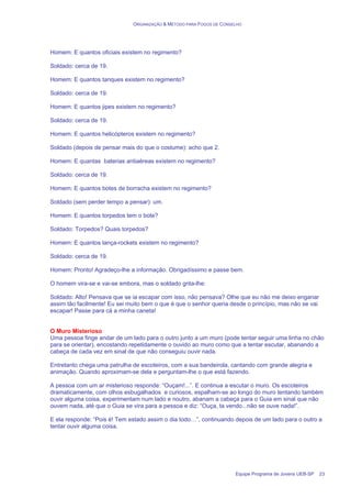 ORGANIZAÇÃO & MÉTODO PARA FOGOS DE CONSELHO
Equipe Programa de Jovens UEB-SP 23
Homem: E quantos oficiais existem no regimento?
Soldado: cerca de 19.
Homem: E quantos tanques existem no regimento?
Soldado: cerca de 19.
Homem: E quantos jipes existem no regimento?
Soldado: cerca de 19.
Homem: E quantos helicópteros existem no regimento?
Soldado (depois de pensar mais do que o costume): acho que 2.
Homem: E quantas baterias antiaéreas existem no regimento?
Soldado: cerca de 19.
Homem: E quantos botes de borracha existem no regimento?
Soldado (sem perder tempo a pensar): um.
Homem: E quantos torpedos tem o bote?
Soldado: Torpedos? Quais torpedos?
Homem: E quantos lança-rockets existem no regimento?
Soldado: cerca de 19.
Homem: Pronto! Agradeço-lhe a informação. Obrigadíssimo e passe bem.
O homem vira-se e vai-se embora, mas o soldado grita-lhe:
Soldado: Alto! Pensava que se ia escapar com isso, não pensava? Olhe que eu não me deixo enganar
assim tão facilmente! Eu sei muito bem o que é que o senhor queria desde o princípio, mas não se vai
escapar! Passe para cá a minha caneta!
O Muro Misterioso
Uma pessoa finge andar de um lado para o outro junto a um muro (pode tentar seguir uma linha no chão
para se orientar), encostando repetidamente o ouvido ao muro como que a tentar escutar, abanando a
cabeça de cada vez em sinal de que não conseguiu ouvir nada.
Entretanto chega uma patrulha de escoteiros, com a sua bandeirola, cantando com grande alegria e
animação. Quando aproximam-se dela e perguntam-lhe o que está fazendo.
A pessoa com um ar misterioso responde: “Ouçam!...”. E continua a escutar o muro. Os escoteiros
dramaticamente, com olhos esbugalhados e curiosos, espalham-se ao longo do muro tentando também
ouvir alguma coisa, experimentam num lado e noutro, abanam a cabeça para o Guia em sinal que não
ouvem nada, até que o Guia se vira para a pessoa e diz: “Ouça, ta vendo...não se ouve nada!”.
E ela responde: “Pois é! Tem estado assim o dia todo…”, continuando depois de um lado para o outro a
tentar ouvir alguma coisa.
 
