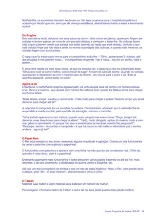 ORGANIZAÇÃO & MÉTODO PARA FOGOS DE CONSELHO
Equipe Programa de Jovens UEB-SP 24
Na Patrulha, os escoteiros discutem se devem ou não levar a pessoa para o hospital psiquiátrico e
acabam por decidir que sim, sem que ela ofereça resistência, abandonando todos a arena e terminando
a peça.
Os Brigões
Dois escoteiros estão deitados nos seus sacos de dormir, dois outros escoteiros, aparecem, fingem ser
ciclistas e tentam passar por cima de um que está deitado e começam a bater-lhe. Os ciclistas fazem
tudo o que quiserem desde que pareça que estão batendo no rapaz que está deitado, contudo o que
está deitado finge que não está a sentir os murros e pontapés dos ciclistas, e quando este mexe-se, os
ciclistas fogem com as bicicletas.
O rapaz que foi espancado vira-se para o companheiro e diz-lhe :- “Olha...apareceram 2 ciclistas, dali
dos arbustos e me bateram muito...” o companheiro responde “não é nada... isso foi um sonho, volta a
dormir...”.
E esta cena repete-se mais duas vezes, só que na terceira vez, o rapaz que não era espancado disse
“Olha para você se sentir melhor, vamos trocar de lugar” Trocam de saco de dormir. Quando os ciclistas
apareceram e depararam-se com o mesmo saco de dormir,, um vira-se para o outro e diz “Este já
apanhou bastante, vamos bater no outro!”
Agora já sei
Entardecia. O caminhante respirou esperançado. Ali junto àquela casa de campo um homem ceifava
erva. Dizia a si mesmo - que aquele bom homem lhe saberia dizer quanto lhe faltava ainda para chegar
à próxima aldeia.
"Boas tardes, amigo - saudou o caminhante - Falta muito para chegar à aldeia? Quanto tempo vou ainda
demorar para chegar até lá?"
A resposta do camponês foi um encolher de ombros. O caminhante, admirado por o outro não lhe ter
respondido e mal-humorado pela sua falta de educação, retomou o caminho.
Tinha andado apenas uns cem metros, quando ouviu um grito nas suas costas: "Ouça, amigo! Vai
demorar umas duas horas para chegar à aldeia". "Certo, muito obrigado - gritou do mesmo modo e com
mau gênio o caminhante - E porque não teve a amabilidade de me dizer quando lhe perguntei?".
"Desculpe, senhor - respondeu o camponês - é que há pouco eu não sabia a velocidade que o senhor
andava... agora já sei!".
O Papel Real
O Rei está sentado no seu trono, revelando alguma inquietude e agitação. Chama um dos funcionários
da corte e pede-lhe com urgência o papel real.
O funcionário corre para fora a aparece com uma folha na mão que diz ser um decreto real. O Rei diz
que não é nada disso, quer é o papel real.
Entretanto aparecem mais funcionários e todos procuram vários papéis trazendo-os até ao Rei: mais
decretos, o do seu casamento, a declaração de guerra contra a Espanha, etc.
Até que um dos funcionários se lembra e traz um rolo de papel higiênico. Nisto, o Rei, com grande alívio
e alegria, grita “Ah!... É esse mesmo!”, abandonando o trono a correr.
O Tarzan
Material: saia, baton e outro material para disfarçar um homem de mulher.
Personagens: 2 homens fazem de Tarzan e outro faz de Jane (este quanto mais peludo melhor)
 