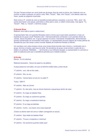 ORGANIZAÇÃO & MÉTODO PARA FOGOS DE CONSELHO
Equipe Programa de Jovens UEB-SP 25
Os dois Tarzans entram em cena (pode ser de tanga, faca de mato à cintura, etc.) batendo com os
punhos no peito e gritando um para o outro “Mim, Tarzan”, “Não, mim Tarzan”, com alarido cada vez
maior, quase se pegando à pancada.
Nisto entra o 3º, vestido de Jane (a assistência bate palmas e assobia), e anuncia: “Mim, Jane”. Os
outros dois fazem uma pausa, pasmados a olhar para a Jane, e voltam à discussão, mas agora: “Tu,
Tarzan!”, “Não, tu, Tarzan!”, e termina a peça.
O Grande Show
Material: uma viola (e quem a saiba tocar)
O apresentador fala com grandes floreados sobre a honra que é para todos assistirem a mais um
espetáculo do grupo vocal “Patrulha Lobo”, internacionalmente conhecido e com grandes êxitos de
vendas, discos de platina, etc. O grupo aparece na arena, marchando ritmadamente, demonstrando
grande coordenação de movimentos entre todos, e o apresentador anuncia (depois de muitas palmas da
assistência) que vão cantar o êxito mundial “Balada da Ovelhinha Perdida no Monte”.
Um escoteiro com viola começa a tocar uma música lenta durante meio minuto e, combinado com o
grupo, termina a música, para que se cante. Os escoteiros do grupo vocal enchem o peito de ar e
soltam um profundo “Méééééé….”, terminando a sua brilhante atuação. (o apresentador é o primeiro a
pedir os aplausos para que a assistência perceba que a balada acabou).
O Pic-Nic
Elenco : 6 a 8 Lobinhos
Material necessário : Sacos de papel ou de plástico
A peça passa-se num pátio, em que os lobinhos estão todos, juntos de pé.
1º Lobinho : xxxi, não se faz nada...
2º Lobinho : Sim, eu sei...
3º Lobinho : Vamos fazer um pic-nic no pátio !!!
Todos : SIM !!!!
4º Lobinho : Mas vai chover.
1º Lobinho : Eu não acho, mas se chover fazemos o piquenique dentro de casa.
2º Lobinho : Eu trago as batatas fritas.
3º Lobinho : Eu trago os cachorros quentes.
4º Lobinho : Eu trago a mostarda e ketchup.
5º Lobinho : E eu trago as bebidas.
6º Lobinho : humm...vou trazer uma coisa especial!
(Todos os atores saem de cena e voltam carregando os sacos)
2º Lobinho : Aqui estão às batatas fritas!
4º Lobinho : Trouxe a mostarda e o ketchup!
3º Lobinho : Os cachorros quentes estão aqui!
 