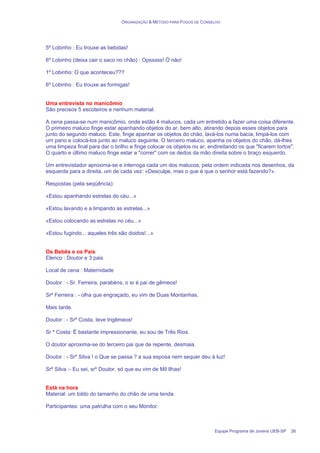 ORGANIZAÇÃO & MÉTODO PARA FOGOS DE CONSELHO
Equipe Programa de Jovens UEB-SP 26
5º Lobinho : Eu trouxe as bebidas!
6º Lobinho (deixa cair o saco no chão) : Opsssss! Ó não!
1º Lobinho: O que aconteceu???
6º Lobinho : Eu trouxe as formigas!
Uma entrevista no manicômio
São precisos 5 escoteiros e nenhum material.
A cena passa-se num manicômio, onde estão 4 malucos, cada um entretido a fazer uma coisa diferente.
O primeiro maluco finge estar apanhando objetos do ar, bem alto, atirando depois esses objetos para
junto do segundo maluco. Este, finge apanhar os objetos do chão, lavá-los numa bacia, limpá-los com
um pano e colocá-los junto ao maluco seguinte. O terceiro maluco, apanha os objetos do chão, dá-lhes
uma limpeza final para dar o brilho e finge colocar os objetos no ar, endireitando os que "ficarem tortos".
O quarto e último maluco finge estar a "correr" com os dedos da mão direita sobre o braço esquerdo.
Um entrevistador aproxima-se e interroga cada um dos malucos, pela ordem indicada nos desenhos, da
esquerda para a direita, um de cada vez: «Desculpe, mas o que é que o senhor está fazendo?».
Respostas (pela seqüência):
«Estou apanhando estrelas do céu...»
«Estou lavando e a limpando as estrelas...»
«Estou colocando as estrelas no céu...»
«Estou fugindo... aqueles três são doidos!...»
Os Bebês e os Pais
Elenco : Doutor e 3 pais
Local de cena : Maternidade
Doutor : - Sr. Ferreira, parabéns, o sr é pai de gêmeos!
Srº Ferreira : - olha que engraçado, eu vim de Duas Montanhas.
Mais tarde.
Doutor : - Srº Costa, teve trigêmeos!
Sr º Costa: É bastante impressionante, eu sou de Três Rios.
O doutor aproxima-se do terceiro pai que de repente, desmaia.
Doutor : - Srº Silva ! o Que se passa ? a sua esposa nem sequer deu à luz!
Srº Silva :- Eu sei, srº Doutor, só que eu vim de Mil Ilhas!
Está na hora
Material: um toldo do tamanho do chão de uma tenda.
Participantes: uma patrulha com o seu Monitor.
 