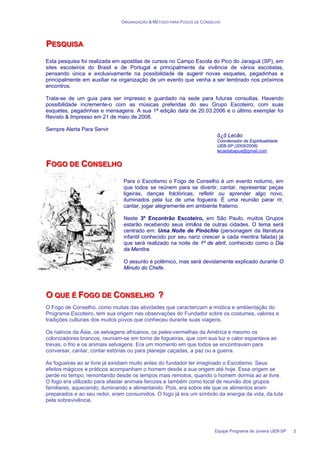 ORGANIZAÇÃO & MÉTODO PARA FOGOS DE CONSELHO
Equipe Programa de Jovens UEB-SP 2
P
P
PE
E
ES
S
SQ
Q
QU
U
UI
IIS
S
SA
A
A
Esta pesquisa foi realizada em apostilas de cursos no Campo Escola do Pico do Jaraguá (SP), em
sites escoteiros do Brasil e de Portugal e principalmente da vivência de vários escotistas,
pensando única e exclusivamente na possibilidade de sugerir novas esquetes, pegadinhas e
principalmente em auxiliar na organização de um evento que venha a ser lembrado nos próximos
encontros.
Trata-se de um guia para ser impresso e guardado na sede para futuras consultas. Havendo
possibilidade incremente-o com as músicas preferidas do seu Grupo Escoteiro, com suas
esquetes, pegadinhas e mensagens. A sua 1ª edição data de 20.03.2006 e o último exemplar foi
Revisto & Impresso em 21 de maio de 2008.
Sempre Alerta Para Servir
õ¿õ Lecão
Coordenador de Espiritualidade
UEB-SP (2005/2006)
lecaotabapua@gmail.com
F
F
FO
O
OG
G
GO
O
O D
D
DE
E
E C
C
CO
O
ON
N
NS
S
SE
E
EL
L
LH
H
HO
O
O
Para o Escotismo o Fogo de Conselho é um evento noturno, em
que todos se reúnem para se divertir, cantar, representar peças
ligeiras, danças folclóricas, refletir ou aprender algo novo,
iluminados pela luz de uma fogueira. É uma reunião parar rir,
cantar, jogar alegremente em ambiente fraterno.
Neste 3º Encontrão Escoteiro, em São Paulo, muitos Grupos
estarão recebendo seus irmãos de outras cidades. O tema será
centrado em: Uma Noite de Pinóchio (personagem da literatura
infantil conhecido por seu nariz crescer a cada mentira falada) já
que será realizado na noite de 1º de abril, conhecido como o Dia
da Mentira.
O assunto é polêmico, mas será devidamente explicado durante O
Minuto do Chefe.
O
O
O Q
Q
QU
U
UE
E
E É
É
É F
F
FO
O
OG
G
GO
O
O D
D
DE
E
E C
C
CO
O
ON
N
NS
S
SE
E
EL
L
LH
H
HO
O
O ?
?
?
O Fogo de Conselho, como muitas das atividades que caracterizam a mística e ambientação do
Programa Escoteiro, tem sua origem nas observações do Fundador sobre os costumes, valores e
tradições culturais dos muitos povos que conheceu durante suas viagens.
Os nativos da Ásia, os selvagens africanos, os peles-vermelhas da América e mesmo os
colonizadores brancos, reuniam-se em torno de fogueiras, que com sua luz e calor espantava as
trevas, o frio e os animais selvagens. Era um momento em que todos se encontravam para
conversar, cantar, contar estórias ou para planejar caçadas, a paz ou a guerra.
As fogueiras ao ar livre já existiam muito antes do fundador ter imaginado o Escotismo. Seus
efeitos mágicos e práticos acompanham o homem desde a sua origem até hoje. Essa origem se
perde no tempo, remontando desde os tempos mais remotos, quando o homem dormia ao ar livre.
O fogo era utilizado para afastar animais ferozes e também como local de reunião dos grupos
familiares, aquecendo, iluminando e alimentando. Pois, era sobre ele que os alimentos eram
preparados e ao seu redor, eram consumidos. O fogo já era um símbolo da energia da vida, da luta
pela sobrevivência.
 