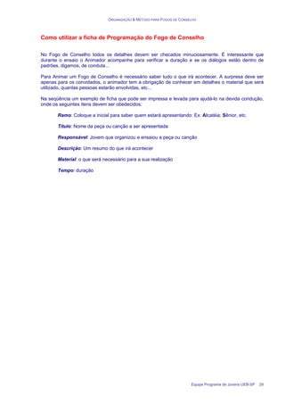 ORGANIZAÇÃO & MÉTODO PARA FOGOS DE CONSELHO
Equipe Programa de Jovens UEB-SP 29
Como utilizar a ficha de Programação do Fogo de Conselho
No Fogo de Conselho todos os detalhes devem ser checados minuciosamente. É interessante que
durante o ensaio o Animador acompanhe para verificar a duração e se os diálogos estão dentro de
padrões, digamos, de conduta...
Para Animar um Fogo de Conselho é necessário saber tudo o que irá acontecer. A surpresa deve ser
apenas para os convidados, o animador tem a obrigação de conhecer em detalhes o material que será
utilizado, quantas pessoas estarão envolvidas, etc...
Na seqüência um exemplo de ficha que pode ser impressa e levada para ajudá-lo na devida condução,
onde os seguintes itens devem ser obedecidos:
Ramo: Coloque a inicial para saber quem estará apresentando: Ex: Alcatéia; Sênior, etc.
Título: Nome da peça ou canção a ser apresentada
Responsável: Jovem que organizou e ensaiou a peça ou canção
Descrição: Um resumo do que irá acontecer
Material: o que será necessário para a sua realização
Tempo: duração
 