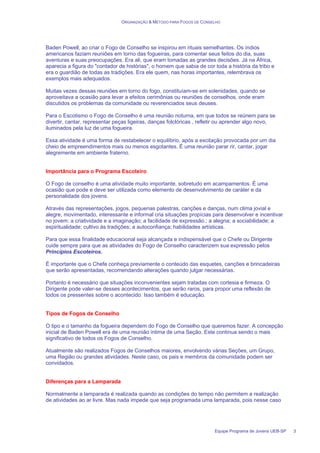 ORGANIZAÇÃO & MÉTODO PARA FOGOS DE CONSELHO
Equipe Programa de Jovens UEB-SP 3
Baden Powell, ao criar o Fogo de Conselho se inspirou em rituais semelhantes. Os índios
americanos faziam reuniões em torno das fogueiras, para comentar seus feitos do dia, suas
aventuras e suas preocupações. Era ali, que eram tomadas as grandes decisões. Já na África,
aparecia a figura do "contador de histórias", o homem que sabia de cor toda a história da tribo e
era o guardião de todas as tradições. Era ele quem, nas horas importantes, relembrava os
exemplos mais adequados.
Muitas vezes dessas reuniões em torno do fogo, constituíam-se em solenidades, quando se
aproveitava a ocasião para levar a efeitos cerimônias ou reuniões de conselhos, onde eram
discutidos os problemas da comunidade ou reverenciados seus deuses.
Para o Escotismo o Fogo de Conselho é uma reunião noturna, em que todos se reúnem para se
divertir, cantar, representar peças ligeiras, danças folclóricas , refletir ou aprender algo novo,
iluminados pela luz de uma fogueira.
Essa atividade é uma forma de restabelecer o equilíbrio, após a excitação provocada por um dia
cheio de empreendimentos mais ou menos esgotantes. É uma reunião parar rir, cantar, jogar
alegremente em ambiente fraterno.
Importância para o Programa Escoteiro
O Fogo de conselho é uma atividade muito importante, sobretudo em acampamentos. É uma
ocasião que pode e deve ser utilizada como elemento de desenvolvimento de caráter e da
personalidade dos jovens.
Através das representações, jogos, pequenas palestras, canções e danças, num clima jovial e
alegre, movimentado, interessante e informal cria situações propícias para desenvolver e incentivar
no jovem: a criatividade e a imaginação; a facilidade de expressão.; a alegria; a sociabilidade; a
espiritualidade; cultivo às tradições; a autoconfiança; habilidades artísticas.
Para que essa finalidade educacional seja alcançada e indispensável que o Chefe ou Dirigente
cuide sempre para que as atividades do Fogo de Conselho caracterizem sua expressão pelos
Princípios Escoteiros.
É importante que o Chefe conheça previamente o conteúdo das esquetes, canções e brincadeiras
que serão apresentadas, recomendando alterações quando julgar necessárias.
Portanto é necessário que situações inconvenientes sejam tratadas com cortesia e firmeza. O
Dirigente pode valer-se desses acontecimentos, que serão raros, para propor uma reflexão de
todos os pressentes sobre o acontecido. Isso também é educação.
Tipos de Fogos de Conselho
O tipo e o tamanho da fogueira dependem do Fogo de Conselho que queremos fazer. A concepção
inicial de Baden Powell era de uma reunião intima de uma Seção. Este continua sendo o mais
significativo de todos os Fogos de Conselho.
Atualmente são realizados Fogos de Conselhos maiores, envolvendo várias Seções, um Grupo,
uma Região ou grandes atividades. Neste caso, os pais e membros da comunidade podem ser
convidados.
Diferenças para a Lamparada
Normalmente a lamparada é realizada quando as condições do tempo não permitem a realização
de atividades ao ar livre. Mas nada impede que seja programada uma lamparada, pois nesse caso
 