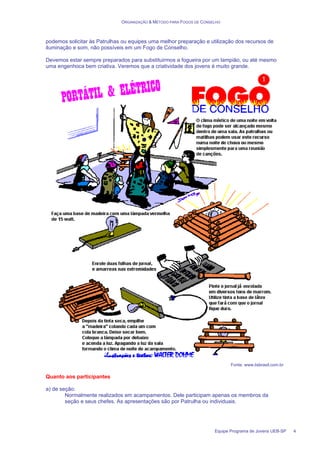ORGANIZAÇÃO & MÉTODO PARA FOGOS DE CONSELHO
Equipe Programa de Jovens UEB-SP 4
podemos solicitar às Patrulhas ou equipes uma melhor preparação e utilização dos recursos de
iluminação e som, não possíveis em um Fogo de Conselho.
Devemos estar sempre preparados para substituirmos a fogueira por um lampião, ou até mesmo
uma engenhoca bem criativa. Veremos que a criatividade dos jovens é muito grande.
Fonte: www.lisbrasil.com.br
Quanto aos participantes
a) de seção:
Normalmente realizados em acampamentos. Dele participam apenas os membros da
seção e seus chefes. As apresentações são por Patrulha ou individuais.
 