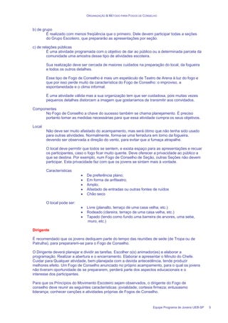 ORGANIZAÇÃO & MÉTODO PARA FOGOS DE CONSELHO
Equipe Programa de Jovens UEB-SP 5
b) de grupo
É realizado com menos freqüência que o primeiro. Dele devem participar todas a seções
do Grupo Escoteiro, que prepararão as apresentações por seção.
c) de relações públicas
É uma atividade programada com o objetivo de dar ao público ou a determinada parcela da
comunidade uma amostra desse tipo de atividades escoteira.
Sua realização deve ser cercada de maiores cuidados na preparação do local, da fogueira
e todos os outros detalhes.
Esse tipo de Fogo de Conselho é mais um espetáculo de Teatro de Arena à luz do fogo e
que por isso perde muito da característica do Fogo de Conselho: o improviso, a
espontaneidade e o clima informal.
É uma atividade válida mas a sua organização tem que ser cuidadosa, pois muitas vezes
pequenos detalhes distorcem a imagem que gostaríamos de transmitir aos convidados.
Componentes
No Fogo de Conselho a chave do sucesso também se chama planejamento. É preciso
portanto tomar as medidas necessárias para que essa atividade cumpra os seus objetivos.
Local
Não deve ser muito afastado do acampamento, mas será ótimo que não tenha sido usado
para outras atividades. Normalmente, forma-se uma ferradura em torno da fogueira,
devendo ser observada a direção do vento, para evitar que a fumaça atrapalhe.
O local deve permitir que todos se sentem, e exista espaço para as apresentações e recuar
os participantes, caso o fogo ficar muito quente. Deve oferecer a privacidade ao público a
que se destina. Por exemplo, num Fogo de Conselho de Seção, outras Seções não devem
participar. Esta privacidade faz com que os jovens se sintam mais à vontade.
Características
• De preferência plano;
• Em forma de anfiteatro;
• Amplo;
• Afastado de entradas ou outras fontes de ruídos
• Chão seco
O local pode ser:
• Livre (planalto, terraço de uma casa velha; etc.)
• Rodeado (clareira, terraço de uma casa velha, etc.)
• Tapado (tendo como fundo uma barreira de arvores, uma sebe,
muro, etc.)
Dirigente
É recomendado que os jovens dediquem parte do tempo das reuniões de sede (de Tropa ou de
Patrulha), para prepararem-se para o Fogo de Conselho.
O Dirigente deverá planejar e dividir as tarefas. Escolher o(s) animador(es) e elaborar a
programação. Realizar a abertura e o encerramento. Elaborar e apresentar o Minuto do Chefe.
Cuidar para Qualquer atividade, bem planejada com a devida antecedência, tende produzir
melhores efeito. Um Fogo de Conselho anunciado no próprio acampamento, para o qual os jovens
não tiveram oportunidade de se prepararem, perderá parte dos aspectos educacionais e o
interesse dos participantes.
Para que os Princípios do Movimento Escoteiro sejam observados, o dirigente do Fogo de
conselho deve reunir as seguintes características: jovialidade; cortesia firmeza; entusiasmo
liderança; conhecer canções e atividades próprias de Fogos de Conselho.
 
