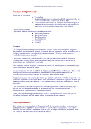ORGANIZAÇÃO & MÉTODO PARA FOGOS DE CONSELHO
Equipe Programa de Jovens UEB-SP 6
Preparação do Fogo de Conselho
Aquilo que se vai realizar
• Tipo de fogo
• Grupos participantes e tempo de atuação ( O fogo de conselho tem
uma duração limitada, normalmente de 1h a 1h30)
• Levantamentos dos números (É feito pelo animador do Fogo que
na altura se informa do tipo de números que vai ser apresentado
para estes serem organizados segundo o nº de entrada)
Preparação do programa
Os números poderão ser organizados da seguinte forma:
• Números dramáticos
• Números cômicos
• Canções rápidas
• Canções Lentas
• Cânones
• Diversos
Programa
Um bom programa tem os seguinte ingredientes: canções calmas e movimentadas, alegres ou
inspiracionais; jogos calmos ou agitados; concursos; estórias e palestras curtas; representações e
oração. Esses elementos intercalados da maneira adequada e dirigidos com entusiasmo,
resultarão no sucesso da atividade.
Os aplausos também são fator de animação para o Fogo de Conselho. Deve-se estimular a
criatividade e a rapidez. Muitas vezes, os aplausos e agradecimentos relacionam-se com a
apresentação que acabou de ser encerrada.
Para conseguir um bom programa é preciso duas coisas: um bom dirigente ou animador do Fogo
de Conselho e uma preparação prévia.
É necessário que o dirigente ou o Chefe da Tropa avise aos Monitores, confirmando o dia e a hora
do Fogo de Conselho com antecedência, pedindo então que cada Patrulha prepare um
representação ou um número que seja de interesse e adequado à ocasião.
Nas seções novas, é convenientes dar temas, que facilitem e orientem o trabalho dos jovens, sem
no entanto impedir sua criatividade. Melhor ainda é apresentar uma lista de sugestões e deixar que
escolham ou sugiram algo equivalente. O importante é que não façam algo medíocre por falta de
inspiração.
Uma hora antes da atividade o dirigente terá montado o programa, ficando as canções, jogos e
estórias sob sua responsabilidades e as representações das Patrulhas intercaladas
adequadamente, para produzir um conjunto equilibrado.
Como parte importante do programa estão à abertura e o encerramento, ambos tem que ser
momentos marcantes. Não precisa ser graves, mas devem ser inspiracionais.
Distribuição das tarefas
Com o programa traçado caberá ao Dirigente a tarefa de manter a animação e o interesse dos
participantes. Daí a importância de reunir todas as características citadas acima e conduzir a
atividade com entusiasmo. É necessário criar um clima de alegria, animação e movimento, mas
disciplinado e apropriado para os momentos de reflexão.
 