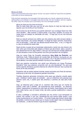 ORGANIZAÇÃO & MÉTODO PARA FOGOS DE CONSELHO
Equipe Programa de Jovens UEB-SP 8
Minuto de Chefe
Antes do encerramento deve haver alguns minutos, nos quais o Chefe da Tropa fará uma palestra
curta sobre um tema inspiracional.
Este momento representa uma mensagem final relacionada com valores, objetivando de levar os
participantes a uma reflexão. A mensagem não deve ser lida, nem ser moralista, nem ter o objetivo
de criticar. Deve ser contada como uma história e ser uma mensagem positiva.
Minuto do Chefe para Uma Noite de Pinóchio
Não há nada mais belo que uma luz de uma chama no meio da noite que nos
aquece, que nos ilumina e nos monitora...
Ela envolve-nos de tal forma que quando está bem viva consegue fazer-nos mais
vivos também... Mas quando a chama perde a sua força, também um pouco da
nossa força se dissipa na imensidão da noite... O fogo que há em nós torna-se
mais fraco....
Esta luz natural conhece-nos melhor que nós próprios pois está conosco desde o
nosso nascimento, nos nossas refeições, no atingir do nosso caminho, iluminando-
nos na escuridão... é ela que nos abraça quando temos frios... a luz, e o fogo em
si, são um símbolo da nossa vida!
Quem já teve o prazer de se contemplar observando o centro de uma chama e ter
sido como que consumido pela alegria e tristeza que ela emana, sabe o quanto é
bom abstrairmo-nos em algo melhor, é ela que nos dá força de vontade depois de
um dia cansativo e que nos faz pensar nos erros que precisam ser corrigidos...
Hoje em nosso Fogo de Conselho abordamos Uma Noite de Pinóchio, nos
divertimos muito: Todos já devem ter ouvido falar de Pinóchio, (conhecido por seu
nariz crescer a cada mentira falada) e de que também o dia 1º de abril é conhecido como o
Dia da Mentira, mas esse assunto também nos leva a uma reflexão:
Será que estamos cumprindo com aquilo que afirmamos em nossa Promessa
Escoteira? Será que estamos cumprindo com as Leis Escoteiras? Ou será que
somos apenas escoteiros quando estamos de uniforme! Será por isso a pressa de
tirá-lo ao fim das reuniões?
Escotismo não se pratica apenas durante nossos encontros aos finais de semana,
pratica-se no dia a dia, em pequenos grandes momentos.
Também devemos aproveitar momentos como esse que estamos vivendo agora
para fortalecer nossos laços de amizade… pois se andarmos com pessoas que
pensam como nós, o acerto para não errarmos o caminho da vida será muito
maior.
Hoje, ao olharmos para o fogo em si, veremos nele como que um mundo de
sonhos, onde tudo é perfeito.. ele transmite-nos essa perfeição... ao olharmos
melhor, repararemos na pessoa do outro lado da chama, essa pessoa não é nada
mais nada menos, que um nosso irmão, ele está a pensar exatamente o mesmo
que nós...
É esta a perfeição, a amizade e plenitude que nos enche e que transposta na
chama, nos monitor e nos une, mostrando-nos que somos todos iguais e que
juntos construiremos um mundo melhor... O mundo criado pela chama, sendo algo
de perfeito, mostra-nos que coisas que no nosso mundo sejam más, lá conseguem
ser melhores... a mão do homem é que as torna imperfeitas...
 