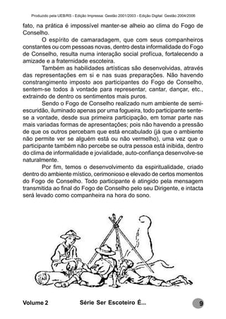 Produzido pela UEB/RS - Edição Impressa: Gestão 2001/2003 - Edição Digital: Gestão 2004/2006

fato, na prática é impossível manter-se alheio ao clima do Fogo de
Conselho.
        O espírito de camaradagem, que com seus companheiros
constantes ou com pessoas novas, dentro desta informalidade do Fogo
de Conselho, resulta numa interação social profícua, fortalecendo a
amizade e a fraternidade escoteira.
        Também as habilidades artísticas são desenvolvidas, através
das representações em si e nas suas preparações. Não havendo
constrangimento imposto aos participantes do Fogo de Conselho,
sentem-se todos à vontade para representar, cantar, dançar, etc.,
extraindo de dentro os sentimentos mais puros.
        Sendo o Fogo de Conselho realizado num ambiente de semi-
escuridão, iluminado apenas por uma fogueira, todo participante sente-
se a vontade, desde sua primeira participação, em tomar parte nas
mais variadas formas de apresentações; pois não havendo a pressão
de que os outros percebam que está encabulado (já que o ambiente
não permite ver se alguém está ou não vermelho), uma vez que o
participante também não percebe se outra pessoa está inibida, dentro
do clima de informalidade e jovialidade, auto-confiança desenvolve-se
naturalmente.
        Por fim, temos o desenvolvimento da espiritualidade, criado
dentro do ambiente místico, cerimonioso e elevado de certos momentos
do Fogo de Conselho. Todo participante é atingido pela mensagem
transmitida ao final do Fogo de Conselho pelo seu Dirigente, e intacta
será levado como companheira na hora do sono.




Volume 2                      Série Ser Escoteiro É...                                            9
 