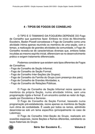 Produzido pela UEB/RS - Edição Impressa: Gestão 2001/2003 - Edição Digital: Gestão 2004/2006




                   4 - TIPOS DE FOGOS DE CONSELHO


        O TIPO E O TAMANHO DA FOGUEIRA DEPENDE DO Fogo
de Conselho que queremos fazer. Embora no início do Movimento
Escoteiro, Baden Powell concebesse o Fogo de Conselho como uma
atividade íntima apenas reunindo os membros de uma seção, com o
tempo, a realização de grandes atividades da comunidade, o Fogo de
Conselho revestiu-se de características diversas que, embora todas
incutidas ao mesmo espírito inicial, diferenciam-se no desenvolvimento
prático e exigem tratamento diferenciado.

       Podemos considerar que existem seis tipos diferentes de Fogos
de Conselhos:
- Fogo de Conselho de Seção Informal;
- Fogo de Conselho de Seção Formal;
- Fogo de Conselho Inter-Seções (de Grupos);
- Fogo de Conselho da Família do Grupo (com presença dos pais);
- Fogo de Conselho de Grandes Atividades; e,
- Fogo de Conselho de Relações Públicas.

        O Fogo de Conselho de Seção Informal reúne apenas os
membros da própria Seção, numa atividade íntima, sem uma
programação rígida e formal. È um encontro cordial ao redor do fogo,
usado por Escoteiros e Seniores .
        O Fogo de Conselho de Seção Formal, baseado numa
programação pré-estabelecida, reúne apenas os membros da Seção
num clima de cordialidade. È usado por todos os ramos, admitindo
desenrolar-se sob um tema específico (principalmente no caso de
Lobinhos).
        O Fogo de Conselho Inter-Seção do Grupo, realizado em
ocasiões especiais, reúne Seções e Ramos diferentes, estreitanto os
laços fraternais do Grupo.

10                               Série Ser Escoteiro É...                              Volume 2
 