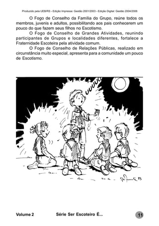 Produzido pela UEB/RS - Edição Impressa: Gestão 2001/2003 - Edição Digital: Gestão 2004/2006

       O Fogo de Conselho da Família do Grupo, reúne todos os
membros, juvenis e adultos, possibilitando aos pais conhecerem um
pouco do que fazem seus filhos no Escotismo.
       O Fogo de Conselho de Grandes Atividades, reunindo
participantes de Grupos e localidades diferentes, fortalece a
Fraternidade Escoteira pela atividade comum.
       O Fogo de Conselho de Relações Públicas, realizado em
circunstância muito especial, apresenta para a comunidade um pouco
de Escotismo.




Volume 2                      Série Ser Escoteiro É...                                            11
 