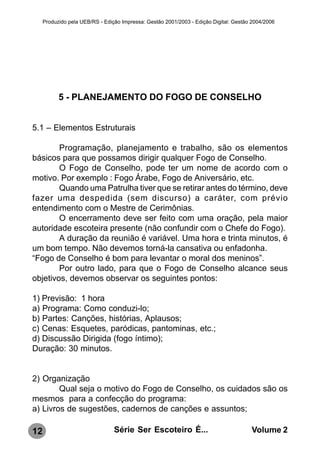 Produzido pela UEB/RS - Edição Impressa: Gestão 2001/2003 - Edição Digital: Gestão 2004/2006




           5 - PLANEJAMENTO DO FOGO DE CONSELHO


5.1 – Elementos Estruturais

        Programação, planejamento e trabalho, são os elementos
básicos para que possamos dirigir qualquer Fogo de Conselho.
        O Fogo de Conselho, pode ter um nome de acordo com o
motivo. Por exemplo : Fogo Árabe, Fogo de Aniversário, etc.
        Quando uma Patrulha tiver que se retirar antes do término, deve
fazer uma despedida (sem discurso) a caráter, com prévio
entendimento com o Mestre de Cerimônias.
        O encerramento deve ser feito com uma oração, pela maior
autoridade escoteira presente (não confundir com o Chefe do Fogo).
        A duração da reunião é variável. Uma hora e trinta minutos, é
um bom tempo. Não devemos torná-la cansativa ou enfadonha.
“Fogo de Conselho é bom para levantar o moral dos meninos”.
        Por outro lado, para que o Fogo de Conselho alcance seus
objetivos, devemos observar os seguintes pontos:

1) Previsão: 1 hora
a) Programa: Como conduzi-lo;
b) Partes: Canções, histórias, Aplausos;
c) Cenas: Esquetes, paródicas, pantominas, etc.;
d) Discussão Dirigida (fogo íntimo);
Duração: 30 minutos.


2) Organização
        Qual seja o motivo do Fogo de Conselho, os cuidados são os
mesmos para a confecção do programa:
a) Livros de sugestões, cadernos de canções e assuntos;

12                               Série Ser Escoteiro É...                              Volume 2
 