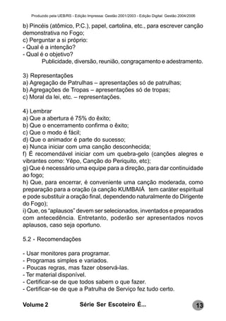 Produzido pela UEB/RS - Edição Impressa: Gestão 2001/2003 - Edição Digital: Gestão 2004/2006

b) Pincéis (atômico, P.C.), papel, cartolina, etc., para escrever canção
demonstrativa no Fogo;
c) Perguntar a si próprio:
- Qual é a intenção?
- Qual é o objetivo?
        Publicidade, diversão, reunião, congraçamento e adestramento.

3) Representações
a) Agregação de Patrulhas – apresentações só de patrulhas;
b) Agregações de Tropas – apresentações só de tropas;
c) Moral da lei, etc. – representações.

4) Lembrar
a) Que a abertura é 75% do êxito;
b) Que o encerramento confirma o êxito;
c) Que o modo é fácil;
d) Que o animador é parte do sucesso;
e) Nunca iniciar com uma canção desconhecida;
f) É recomendável iniciar com um quebra-gelo (canções alegres e
vibrantes como: Yêpo, Canção do Periquito, etc);
g) Que é necessário uma equipe para a direção, para dar continuidade
ao fogo;
h) Que, para encerrar, é conveniente uma canção moderada, como
preparação para a oração (a canção KUMBAIÁ tem caráter espiritual
e pode substituir a oração final, dependendo naturalmente do Dirigente
do Fogo);
i) Que, os “aplausos” devem ser selecionados, inventados e preparados
com antecedência. Entretanto, poderão ser apresentados novos
aplausos, caso seja oportuno.

5.2 - Recomendações

- Usar monitores para programar.
- Programas simples e variados.
- Poucas regras, mas fazer observá-las.
- Ter material disponível.
- Certificar-se de que todos sabem o que fazer.
- Certificar-se de que a Patrulha de Serviço fez tudo certo.

Volume 2                      Série Ser Escoteiro É...                                            13
 