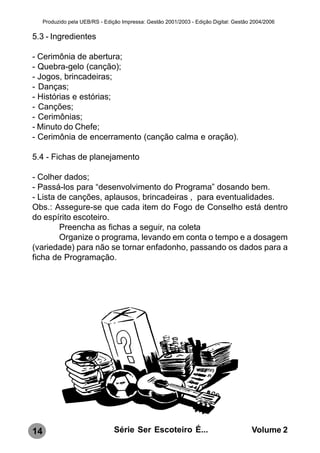 Produzido pela UEB/RS - Edição Impressa: Gestão 2001/2003 - Edição Digital: Gestão 2004/2006

5.3 - Ingredientes

- Cerimônia de abertura;
- Quebra-gelo (canção);
- Jogos, brincadeiras;
- Danças;
- Histórias e estórias;
- Canções;
- Cerimônias;
- Minuto do Chefe;
- Cerimônia de encerramento (canção calma e oração).

5.4 - Fichas de planejamento

- Colher dados;
- Passá-los para “desenvolvimento do Programa” dosando bem.
- Lista de canções, aplausos, brincadeiras , para eventualidades.
Obs.: Assegure-se que cada item do Fogo de Conselho está dentro
do espírito escoteiro.
        Preencha as fichas a seguir, na coleta
        Organize o programa, levando em conta o tempo e a dosagem
(variedade) para não se tornar enfadonho, passando os dados para a
ficha de Programação.




14                               Série Ser Escoteiro É...                              Volume 2
 