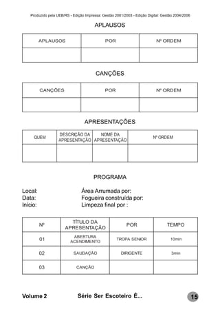 Produzido pela UEB/RS - Edição Impressa: Gestão 2001/2003 - Edição Digital: Gestão 2004/2006

                                       APLAUSOS

          APLAUSOS                            POR                          Nº ORD EM




                                        CANÇÕES

          C ANÇ ÕES                          POR                           Nº ORD EM




                                  APRESENTAÇÕES

                   DESCRIÇÃO DA    NOME DA
     QUEM                                                                Nº ORDEM
                   APRESENTAÇÃO APRESENTAÇÃO




                                       PROGRAMA

Local:                          Área Arrumada por:
Data:                           Fogueira construída por:
Início:                         Limpeza final por :

                        TÍTULO DA
          Nº                                              POR                    TEMPO
                      APRESENTAÇÃO
                          ABERTURA
          01             ACENDIMENTO
                                                    TROPA SENIOR                   10min


          02               SAUDAÇÃO                    DIRIGENTE                    3min


          03                 CANÇÃO




Volume 2                      Série Ser Escoteiro É...                                            15
 